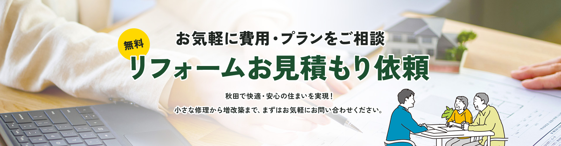 お気軽に費用・プランをご相談 リフォームお見積もり依頼 秋田で快適・安心の住まいを実現！ 小さな修理から増改築まで、まずはお気軽にお問い合わせください。