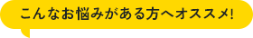 こんなお悩みがある方へオススメ!